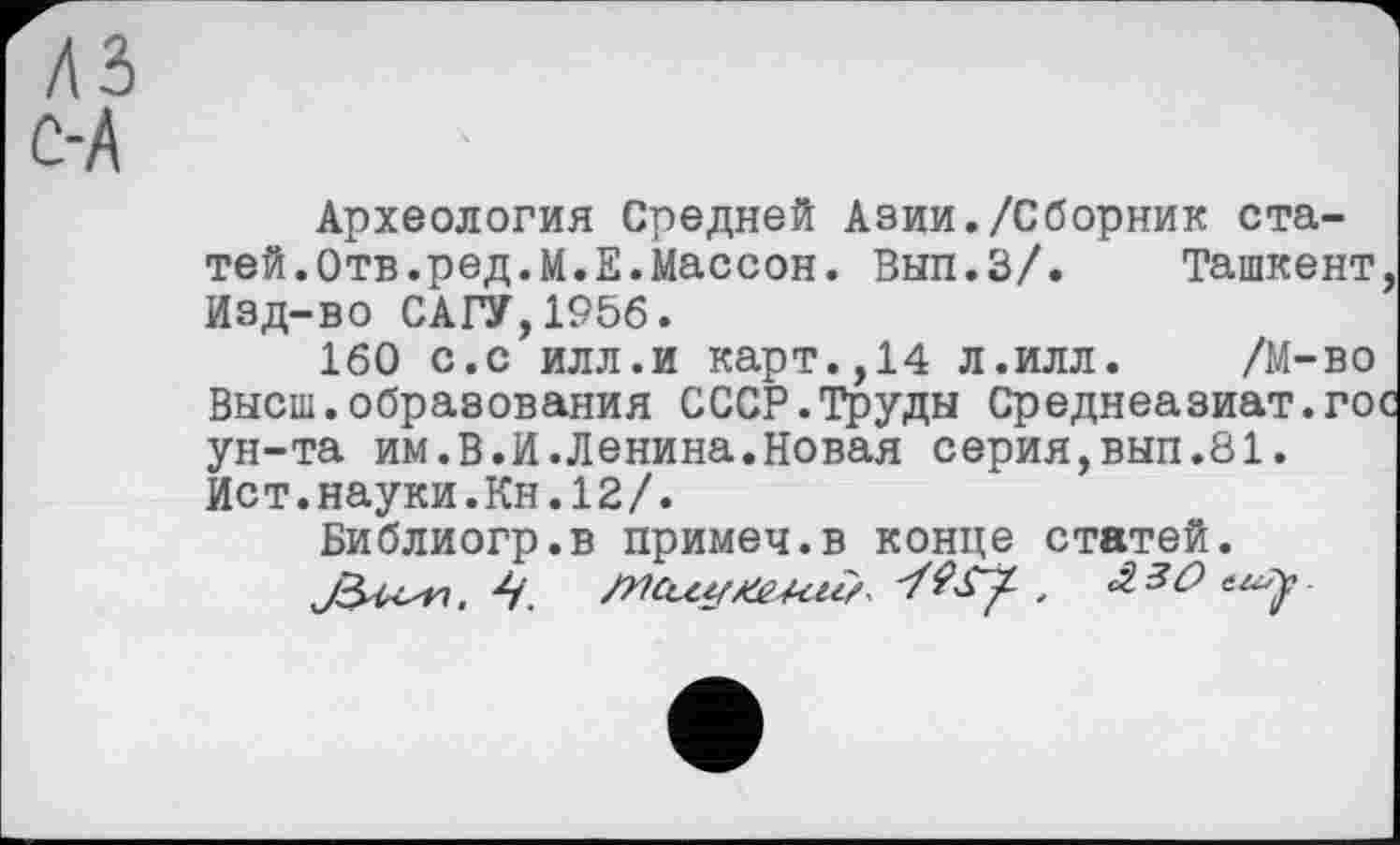 ﻿А
Археология Средней Азии./Сборник статей.Отв.ред.М.Е.Массон. Вып.З/.	Ташкент,
Изд-во САГУ,1956.
160 с.с илл.и карт.,14 л.илл. /М-во Высш.образования СССР.Труды Среднеазиат.гос ун-та им.В.И.Ленина.Новая серия,вып.81. Ист.науки.Кн.12/.
Библиогр.в примеч.в конце статей.